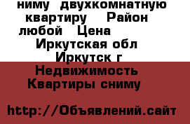 cниму  двухкомнатную квартиру  › Район ­ любой › Цена ­ 12 000 - Иркутская обл., Иркутск г. Недвижимость » Квартиры сниму   